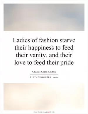Ladies of fashion starve their happiness to feed their vanity, and their love to feed their pride Picture Quote #1