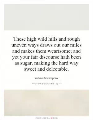 These high wild hills and rough uneven ways draws out our miles and makes them wearisome; and yet your fair discourse hath been as sugar, making the hard way sweet and delectable Picture Quote #1