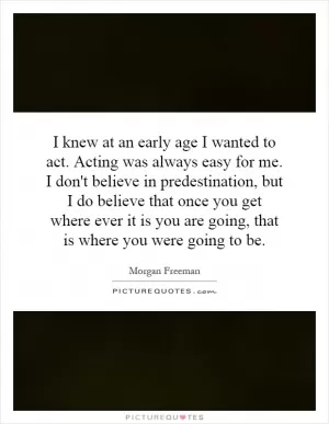 I knew at an early age I wanted to act. Acting was always easy for me. I don't believe in predestination, but I do believe that once you get where ever it is you are going, that is where you were going to be Picture Quote #1