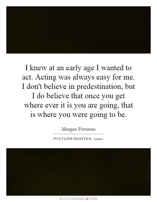 I knew at an early age I wanted to act. Acting was always easy for me. I don't believe in predestination, but I do believe that once you get where ever it is you are going, that is where you were going to be Picture Quote #1