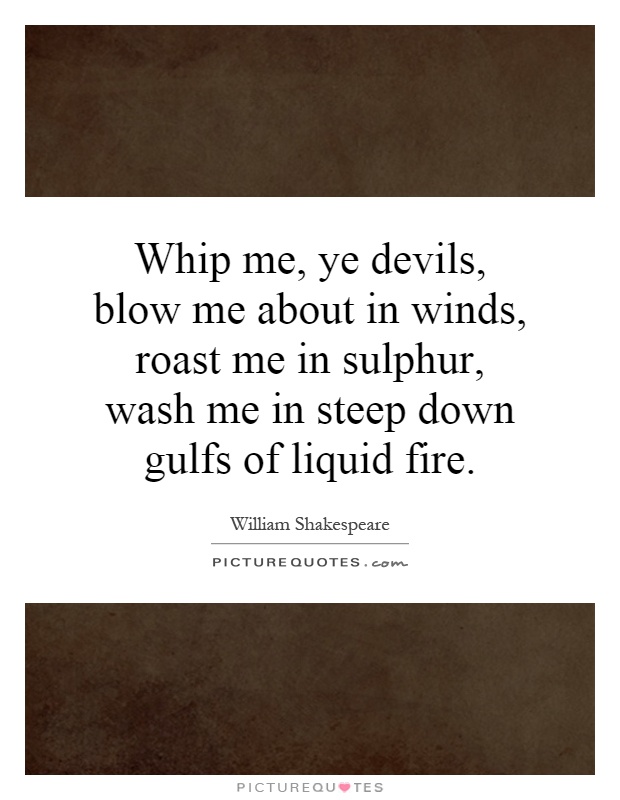 Whip me, ye devils, blow me about in winds, roast me in sulphur, wash me in steep down gulfs of liquid fire Picture Quote #1
