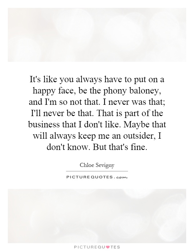 It's like you always have to put on a happy face, be the phony baloney, and I'm so not that. I never was that; I'll never be that. That is part of the business that I don't like. Maybe that will always keep me an outsider, I don't know. But that's fine Picture Quote #1