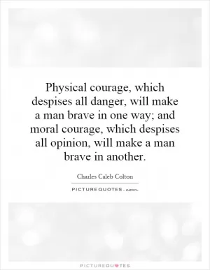 Physical courage, which despises all danger, will make a man brave in one way; and moral courage, which despises all opinion, will make a man brave in another Picture Quote #1