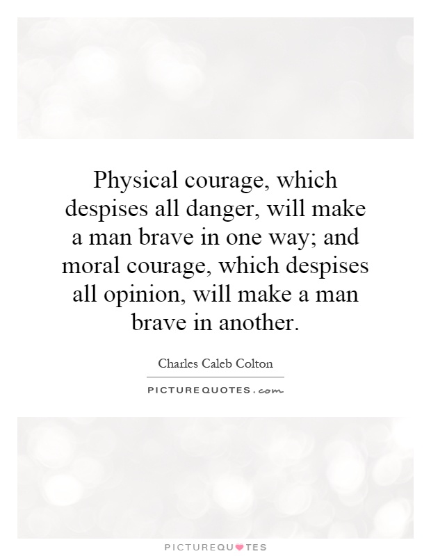 Physical courage, which despises all danger, will make a man brave in one way; and moral courage, which despises all opinion, will make a man brave in another Picture Quote #1