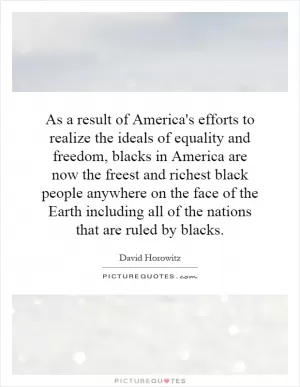 As a result of America's efforts to realize the ideals of equality and freedom, blacks in America are now the freest and richest black people anywhere on the face of the Earth including all of the nations that are ruled by blacks Picture Quote #1