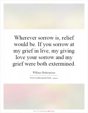 Wherever sorrow is, relief would be. If you sorrow at my grief in live, my giving love your sorrow and my grief were both extermined Picture Quote #1