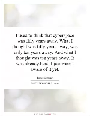 I used to think that cyberspace was fifty years away. What I thought was fifty years away, was only ten years away. And what I thought was ten years away. It was already here. I just wasn't aware of it yet Picture Quote #1