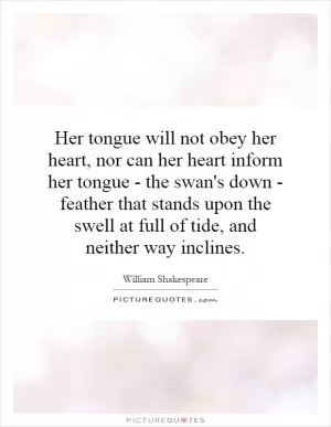 Her tongue will not obey her heart, nor can her heart inform her tongue - the swan's down - feather that stands upon the swell at full of tide, and neither way inclines Picture Quote #1