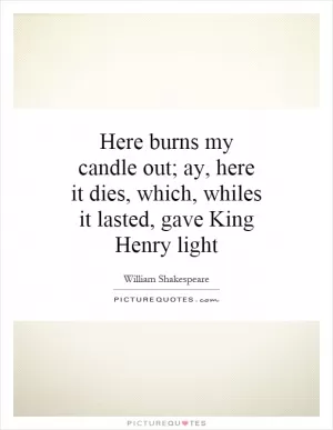 Here burns my candle out; ay, here it dies, which, whiles it lasted, gave King Henry light Picture Quote #1