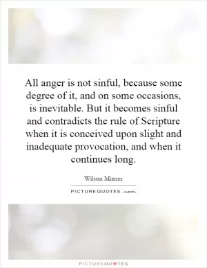 All anger is not sinful, because some degree of it, and on some occasions, is inevitable. But it becomes sinful and contradicts the rule of Scripture when it is conceived upon slight and inadequate provocation, and when it continues long Picture Quote #1