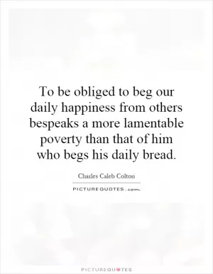 To be obliged to beg our daily happiness from others bespeaks a more lamentable poverty than that of him who begs his daily bread Picture Quote #1