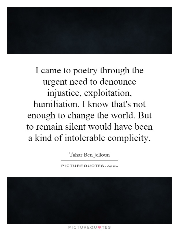 I came to poetry through the urgent need to denounce injustice, exploitation, humiliation. I know that's not enough to change the world. But to remain silent would have been a kind of intolerable complicity Picture Quote #1