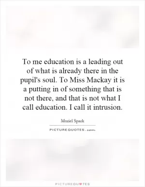 To me education is a leading out of what is already there in the pupil's soul. To Miss Mackay it is a putting in of something that is not there, and that is not what I call education. I call it intrusion Picture Quote #1