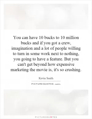 You can have 10 bucks to 10 million bucks and if you got a crew, imagination and a lot of people willing to turn in some work next to nothing, you going to have a feature. But you can't get beyond how expensive marketing the movie is, it's so crushing Picture Quote #1