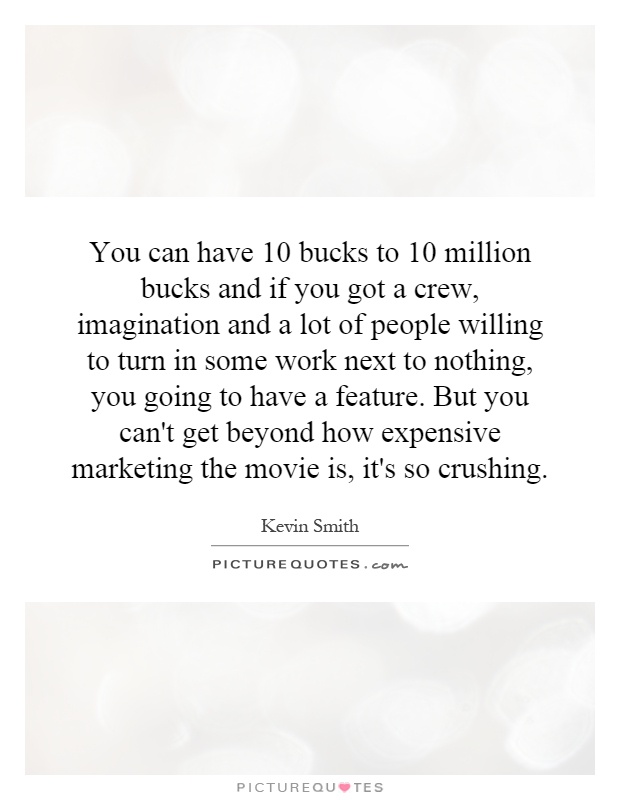 You can have 10 bucks to 10 million bucks and if you got a crew, imagination and a lot of people willing to turn in some work next to nothing, you going to have a feature. But you can't get beyond how expensive marketing the movie is, it's so crushing Picture Quote #1