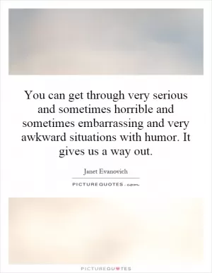 You can get through very serious and sometimes horrible and sometimes embarrassing and very awkward situations with humor. It gives us a way out Picture Quote #1