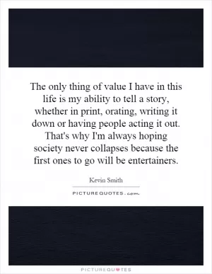 The only thing of value I have in this life is my ability to tell a story, whether in print, orating, writing it down or having people acting it out. That's why I'm always hoping society never collapses because the first ones to go will be entertainers Picture Quote #1