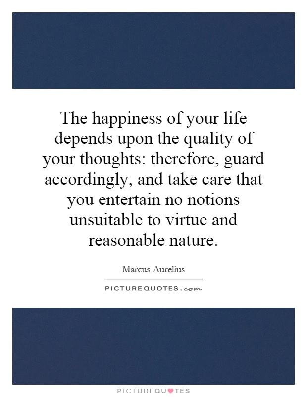 The happiness of your life depends upon the quality of your thoughts: therefore, guard accordingly, and take care that you entertain no notions unsuitable to virtue and reasonable nature Picture Quote #1