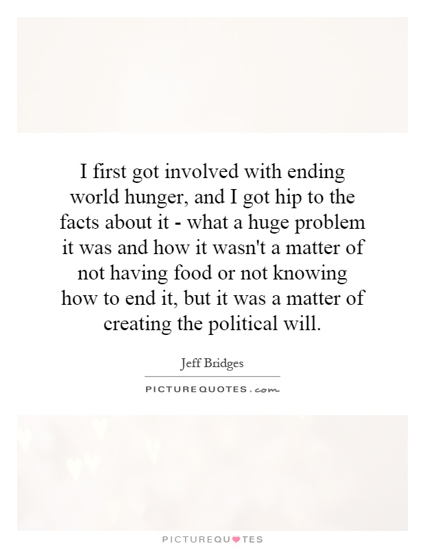 I first got involved with ending world hunger, and I got hip to the facts about it - what a huge problem it was and how it wasn't a matter of not having food or not knowing how to end it, but it was a matter of creating the political will Picture Quote #1