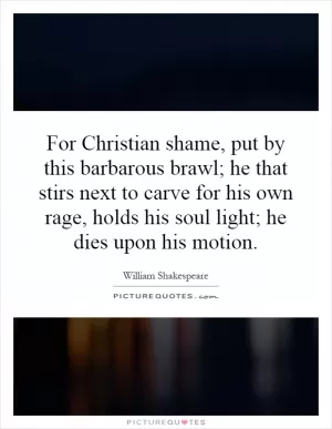 For Christian shame, put by this barbarous brawl; he that stirs next to carve for his own rage, holds his soul light; he dies upon his motion Picture Quote #1