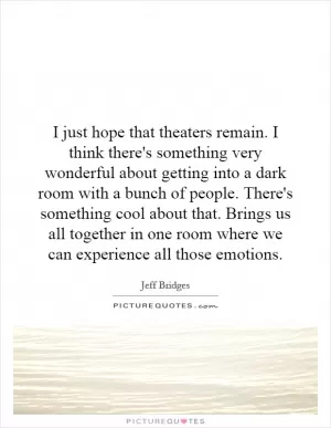 I just hope that theaters remain. I think there's something very wonderful about getting into a dark room with a bunch of people. There's something cool about that. Brings us all together in one room where we can experience all those emotions Picture Quote #1