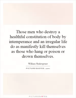 Those men who destroy a healthful constitution of body by intemperance and an irregular life do as manifestly kill themselves as those who hang or poison or drown themselves Picture Quote #1