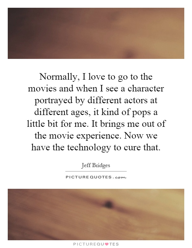 Normally, I love to go to the movies and when I see a character portrayed by different actors at different ages, it kind of pops a little bit for me. It brings me out of the movie experience. Now we have the technology to cure that Picture Quote #1