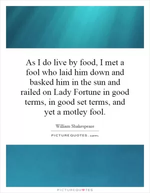 As I do live by food, I met a fool who laid him down and basked him in the sun and railed on Lady Fortune in good terms, in good set terms, and yet a motley fool Picture Quote #1