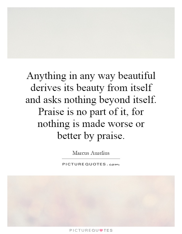 Anything in any way beautiful derives its beauty from itself and asks nothing beyond itself. Praise is no part of it, for nothing is made worse or better by praise Picture Quote #1