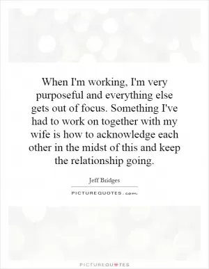 When I'm working, I'm very purposeful and everything else gets out of focus. Something I've had to work on together with my wife is how to acknowledge each other in the midst of this and keep the relationship going Picture Quote #1