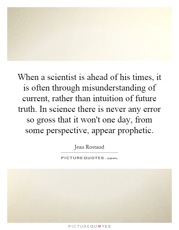 When a scientist is ahead of his times, it is often through misunderstanding of current, rather than intuition of future truth. In science there is never any error so gross that it won't one day, from some perspective, appear prophetic Picture Quote #1
