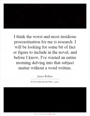 I think the worst and most insidious procrastination for me is research. I will be looking for some bit of fact or figure to include in the novel, and before I know, I've wasted an entire morning delving into that subject matter without a word written Picture Quote #1