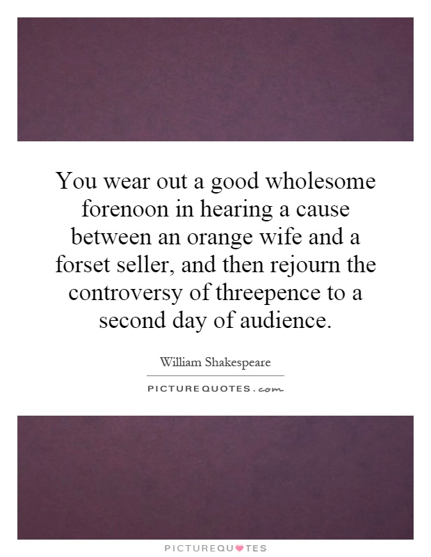 You wear out a good wholesome forenoon in hearing a cause between an orange wife and a forset seller, and then rejourn the controversy of threepence to a second day of audience Picture Quote #1