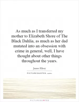 As much as I transferred my mother to Elizabeth Shore of The Black Dahlia, as much as her dad mutated into an obsession with crime in general, well, I have thought about other things throughout the years Picture Quote #1