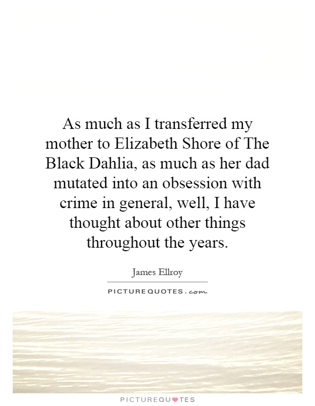 As much as I transferred my mother to Elizabeth Shore of The Black Dahlia, as much as her dad mutated into an obsession with crime in general, well, I have thought about other things throughout the years Picture Quote #1