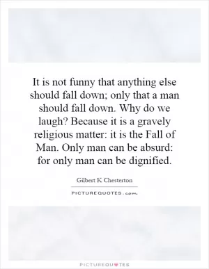 It is not funny that anything else should fall down; only that a man should fall down. Why do we laugh? Because it is a gravely religious matter: it is the Fall of Man. Only man can be absurd: for only man can be dignified Picture Quote #1