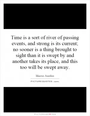 Time is a sort of river of passing events, and strong is its current; no sooner is a thing brought to sight than it is swept by and another takes its place, and this too will be swept away Picture Quote #1