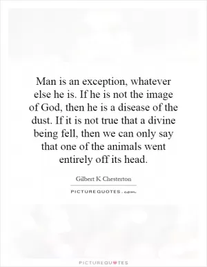 Man is an exception, whatever else he is. If he is not the image of God, then he is a disease of the dust. If it is not true that a divine being fell, then we can only say that one of the animals went entirely off its head Picture Quote #1