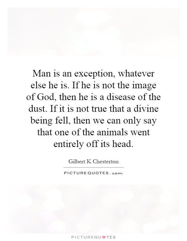Man is an exception, whatever else he is. If he is not the image of God, then he is a disease of the dust. If it is not true that a divine being fell, then we can only say that one of the animals went entirely off its head Picture Quote #1