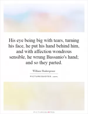 His eye being big with tears, turning his face, he put his hand behind him, and with affection wondrous sensible, he wrung Bassanio's hand; and so they parted Picture Quote #1