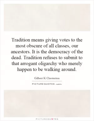 Tradition means giving votes to the most obscure of all classes, our ancestors. It is the democracy of the dead. Tradition refuses to submit to that arrogant oligarchy who merely happen to be walking around Picture Quote #1