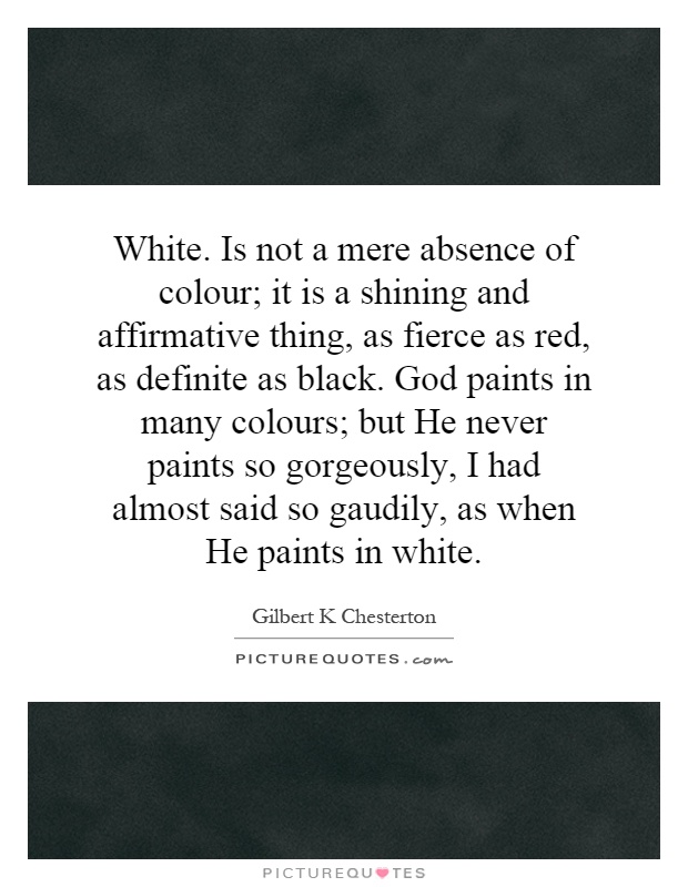 White. Is not a mere absence of colour; it is a shining and affirmative thing, as fierce as red, as definite as black. God paints in many colours; but He never paints so gorgeously, I had almost said so gaudily, as when He paints in white Picture Quote #1