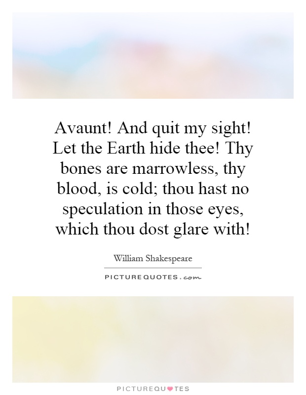 Avaunt! And quit my sight! Let the Earth hide thee! Thy bones are marrowless, thy blood, is cold; thou hast no speculation in those eyes, which thou dost glare with! Picture Quote #1