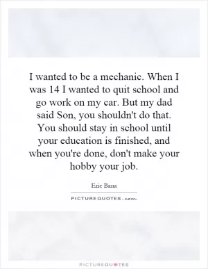 I wanted to be a mechanic. When I was 14 I wanted to quit school and go work on my car. But my dad said Son, you shouldn't do that. You should stay in school until your education is finished, and when you're done, don't make your hobby your job Picture Quote #1