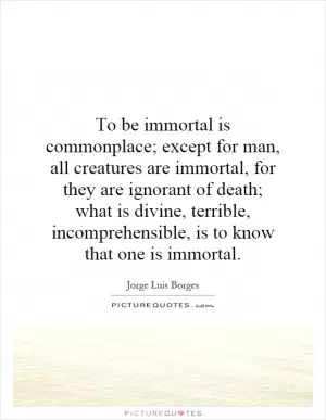 To be immortal is commonplace; except for man, all creatures are immortal, for they are ignorant of death; what is divine, terrible, incomprehensible, is to know that one is immortal Picture Quote #1