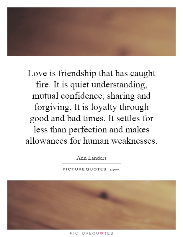 Love is friendship that has caught fire. It is quiet understanding, mutual confidence, sharing and forgiving. It is loyalty through good and bad times. It settles for less than perfection and makes allowances for human weaknesses Picture Quote #1