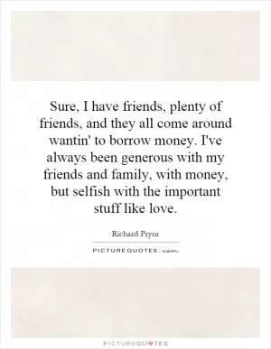 Sure, I have friends, plenty of friends, and they all come around wantin' to borrow money. I've always been generous with my friends and family, with money, but selfish with the important stuff like love Picture Quote #1