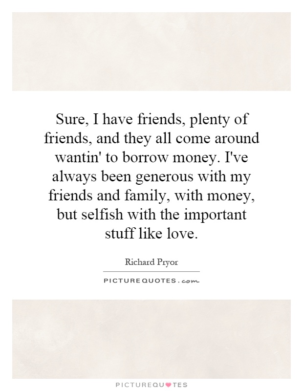 Sure, I have friends, plenty of friends, and they all come around wantin' to borrow money. I've always been generous with my friends and family, with money, but selfish with the important stuff like love Picture Quote #1