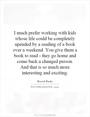 I much prefer working with kids whose life could be completely upended by a reading of a book over a weekend. You give them a book to read - they go home and come back a changed person. And that is so much more interesting and exciting Picture Quote #1