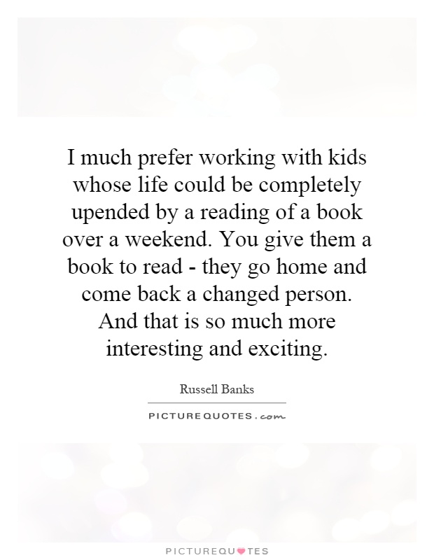 I much prefer working with kids whose life could be completely upended by a reading of a book over a weekend. You give them a book to read - they go home and come back a changed person. And that is so much more interesting and exciting Picture Quote #1